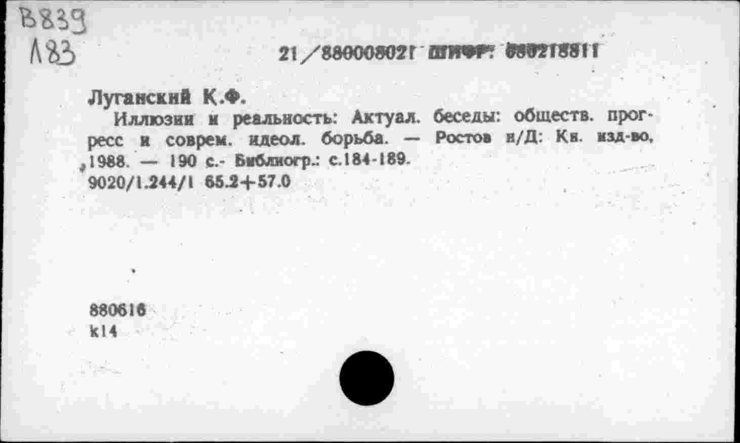 ﻿мьз ЛйЗ
21 /880008021 ОПМР? М9ЭТ8&11
Луганский К.Ф.
Иллюзии и реальность: Актуал. беседы: обществ, прогресс и соврем, идеол. борьба. — Ростов н/Д: Кв. изд-во, ,1988. — 190 с.- Библиогр.: с. 184-189.
9020/1.244/1 65.24-57.0
880616 к!4